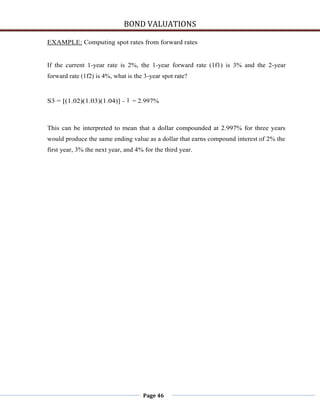 BOND VALUATIONS

EXAMPLE: Computing spot rates from forward rates


If the current 1-year rate is 2%, the 1-year forward rate (1f1) is 3% and the 2-year
forward rate (1f2) is 4%, what is the 3-year spot rate?


S3 = [(1.02)(1.03)(1.04)] - 1 = 2.997%



This can be interpreted to mean that a dollar compounded at 2.997% for three years
would produce the same ending value as a dollar that earns compound interest of 2% the
first year, 3% the next year, and 4% for the third year.




                                     Page 46
 
