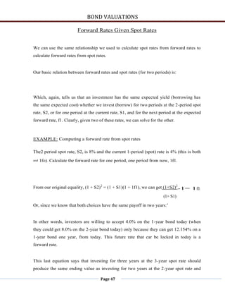 BOND VALUATIONS

                          Forward Rates Given Spot Rates


We can use the same relationship we used to calculate spot rates from forward rates to
calculate forward rates from spot rates.


Our basic relation between forward rates and spot rates (for two periods) is:




Which, again, tells us that an investment has the same expected yield (borrowing has
the same expected cost) whether we invest (borrow) for two periods at the 2-period spot
rate, S2, or for one period at the current rate, S1, and for the next period at the expected
forward rate, f1. Clearly, given two of these rates, we can solve for the other.



EXAMPLE: Computing a forward rate from spot rates

The2 period spot rate, S2, is 8% and the current 1-period (spot) rate is 4% (this is both
and   1fo). Calculate the forward rate for one period, one period from now, 1f1.




From our original equality, (1 + S2) 2 = (1 + S1)(1 + 1f1), we can get (1+S2)2-1= 1f1

                                                                         (1+ S1)

Or, since we know that both choices have the same payoff in two years:’


In other words, investors are willing to accept 4.0% on the 1-year bond today (when
they could get 8.0% on the 2-year bond today) only because they can get 12.154% on a
1-year bond one year, from today. This future rate that car be locked in today is a
forward rate.


This last equation says that investing for three years at the 3-year spot rate should
produce the same ending value as investing for two years at the 2-year spot rate and

                                      Page 47
 