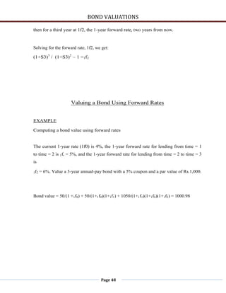 BOND VALUATIONS

then for a third year at 1f2, the 1-year forward rate, two years from now.



Solving for the forward rate, 1f2, we get:

(1+S3)3 / (1+S3)2 – 1 =1f2




                       Valuing a Bond Using Forward Rates


EXAMPLE

Computing a bond value using forward rates


The current 1-year rate (1f0) is 4%, the 1-year forward rate for lending from time = 1
to time = 2 is 1f, = 5%, and the 1-year forward rate for lending from time = 2 to time = 3
is

1 f2   = 6%. Value a 3-year annual-pay bond with a 5% coupon and a par value of Rs.1,000.




Bond value = 50/(1 +1f0) + 50/(1+1f0)(1+1f1) + 1050/(1+1f1)(1+1f0)(1+1f2) = 1000.98




                                      Page 48
 