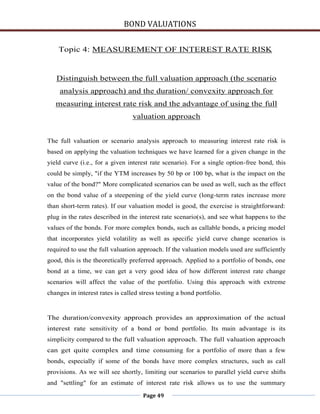 BOND VALUATIONS

    Topic 4: MEASUREMENT OF INTEREST RATE RISK


   Distinguish between the full valuation approach (the scenario
    analysis approach) and the duration/ convexity approach for
   measuring interest rate risk and the advantage of using the full
                                 valuation approach


The full valuation or scenario analysis approach to measuring interest rate risk is
based on applying the valuation techniques we have learned for a given change in the
yield curve (i.e., for a given interest rate scenario). For a single option-free bond, this
could be simply, "if the YTM increases by 50 bp or 100 bp, what is the impact on the
value of the bond?" More complicated scenarios can be used as well, such as the effect
on the bond value of a steepening of the yield curve (long-term rates increase more
than short-term rates). If our valuation model is good, the exercise is straightforward:
plug in the rates described in the interest rate scenario(s), and see what happens to the
values of the bonds. For more complex bonds, such as callable bonds, a pricing model
that incorporates yield volatility as well as specific yield curve change scenarios is
required to use the full valuation approach. If the valuation models used are sufficiently
good, this is the theoretically preferred approach. Applied to a portfolio of bonds, one
bond at a time, we can get a very good idea of how different interest rate change
scenarios will affect the value of the portfolio. Using this approach with extreme
changes in interest rates is called stress testing a bond portfolio.


The duration/convexity approach provides an approximation of the actual
interest rate sensitivity of a bond or bond portfolio. Its main advantage is its
simplicity compared to the full valuation approach. The full valuation approach
can get quite complex and time consuming for a portfolio of more than a few
bonds, especially if some of the bonds have more complex structures, such as call
provisions. As we will see shortly, limiting our scenarios to parallel yield curve shifts
and "settling" for an estimate of interest rate risk allows us to use the summary

                                     Page 49
 