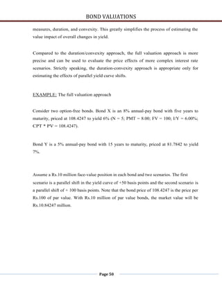 BOND VALUATIONS

measures, duration, and convexity. This greatly simplifies the process of estimating the
value impact of overall changes in yield.


Compared to the duration/convexity approach, the full valuation approach is more
precise and can be used to evaluate the price effects of more complex interest rate
scenarios. Strictly speaking, the duration-convexity approach is appropriate only for
estimating the effects of parallel yield curve shifts.



EXAMPLE: The full valuation approach


Consider two option-free bonds. Bond X is an 8% annual-pay bond with five years to
maturity, priced at 108.4247 to yield 6% (N = 5; PMT = 8.00; FV = 100; I/Y = 6.00%;
CPT * PV = 108.4247).



Bond Y is a 5% annual-pay bond with 15 years to maturity, priced at 81.7842 to yield
7%.




Assume a Rs.10 million face-value position in each bond and two scenarios. The first
scenario is a parallel shift in the yield curve of +50 basis points and the second scenario is
a parallel shift of + 100 basis points. Note that the bond price of 108.4247 is the price per
Rs.100 of par value. With Rs.10 million of par value bonds, the market value will be
Rs.10.84247 million.




                                      Page 50
 
