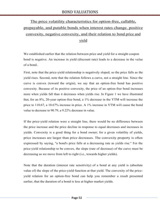 BOND VALUATIONS

     The price volatility characteristics for option-free, callable,
prepayable, and putable bonds when interest rates change. positive
 convexity, negative convexity, and their relation to bond price and
                                           yield


We established earlier that the relation between price and yield for a straight coupon
bond is negative. An increase in yield (discount rate) leads to a decrease in the value
of a bond..

First, note that the price-yield relationship is negatively sloped, so the price falls as the
yield rises. Second, note that the relation follows a curve, not a straight line. Since the
curve is convex (toward the origin), we say that an option-free bond has positive
convexity. Because of its positive convexity, the price of an option-free bond increases
more when yields fall than it decreases when yields rise. In Figure 1 we have illustrated
that, for an 8%, 20-year option-free bond, a 1% decrease in the YTM will increase the
price to 110.67, a 10.67% increase in price. A 1% increase in YTM will cause the bond
value to decrease to 90.79, a 9.22% decrease in value.


If the price-yield relation were a straight line, there would be no difference between
the price increase and the price decline in response to equal decreases and increases in
yields. Convexity is a good thing for a bond owner; for a given volatility of yields,
price increases are larger than price decreases. The convexity property is often
expressed by saying, "a bond's price falls at a decreasing rate as yields rise." For the
price-yield relationship to be convex, the slope (rate of decrease) of the curve must be
decreasing as we move from left to right (i.e., towards higher yields).


Note that the duration (interest rate sensitivity) of a bond at any yield is (absolute
value of) the slope of the price-yield function at that yield. The convexity of the price-
yield relation for an option-free bond can help you remember a result presented
earlier, that the duration of a bond is less at higher market yields.




                                     Page 52
 