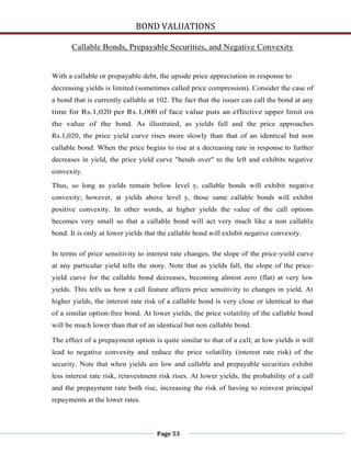 BOND VALUATIONS

       Callable Bonds, Prepayable Securities, and Negative Convexity


With a callable or prepayable debt, the upside price appreciation in response to
decreasing yields is limited (sometimes called price compression). Consider the case of
a bond that is currently callable at 102. The fact that the issuer can call the bond at any
time for Rs.1,020 per Rs.1,000 of face value puts an effective upper limit on
the value of the bond. As illustrated, as yields fall and the price approaches
Rs.1,020, the price yield curve rises more slowly than that of an identical but non
callable bond. When the price begins to rise at a decreasing rate in response to further
decreases in yield, the price yield curve "bends over" to the left and exhibits negative
convexity.

Thus, so long as yields remain below level y, callable bonds will exhibit negative
convexity; however, at yields above level y, those same callable bonds will exhibit
positive convexity. In other words, at higher yields the value of the call options
becomes very small so that a callable bond will act very much like a non callable
bond. It is only at lower yields that the callable bond will exhibit negative convexity.

In terms of price sensitivity to interest rate changes, the slope of the price-yield curve
at any particular yield tells the story. Note that as yields fall, the slope of the price-
yield curve for the callable bond decreases, becoming almost zero (flat) at very low
yields. This tells us how a call feature affects price sensitivity to changes in yield. At
higher yields, the interest rate risk of a callable bond is very close or identical to that
of a similar option-free bond. At lower yields, the price volatility of the callable bond
will be much lower than that of an identical but non callable bond.

The effect of a prepayment option is quite similar to that of a call; at low yields it will
lead to negative convexity and reduce the price volatility (interest rate risk) of the
security. Note that when yields are low and callable and prepayable securities exhibit
less interest rate risk, reinvestment risk rises. At lower yields, the probability of a call
and the prepayment rate both rise, increasing the risk of having to reinvest principal
repayments at the lower rates.



                                     Page 53
 
