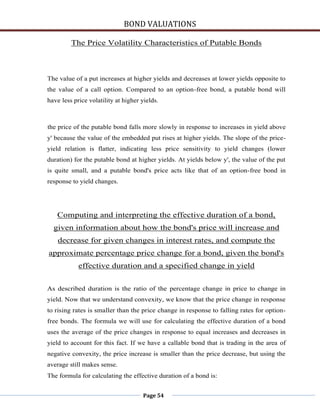 BOND VALUATIONS

         The Price Volatility Characteristics of Putable Bonds



The value of a put increases at higher yields and decreases at lower yields opposite to
the value of a call option. Compared to an option-free bond, a putable bond will
have less price volatility at higher yields.



the price of the putable bond falls more slowly in response to increases in yield above
y' because the value of the embedded put rises at higher yields. The slope of the price-
yield relation is flatter, indicating less price sensitivity to yield changes (lower
duration) for the putable bond at higher yields. At yields below y', the value of the put
is quite small, and a putable bond's price acts like that of an option-free bond in
response to yield changes.




   Computing and interpreting the effective duration of a bond,
  given information about how the bond's price will increase and
    decrease for given changes in interest rates, and compute the
approximate percentage price change for a bond, given the bond's
            effective duration and a specified change in yield


As described duration is the ratio of the percentage change in price to change in
yield. Now that we understand convexity, we know that the price change in response
to rising rates is smaller than the price change in response to falling rates for option-
free bonds. The formula we will use for calculating the effective duration of a bond
uses the average of the price changes in response to equal increases and decreases in
yield to account for this fact. If we have a callable bond that is trading in the area of
negative convexity, the price increase is smaller than the price decrease, but using the
average still makes sense.
The formula for calculating the effective duration of a bond is:


                                      Page 54
 