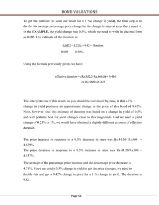 BOND VALUATIONS

To get the duration (to scale our result for a 1 %o change in yield), the final step is to
divide this average percentage price change by the change in interest rates that caused it.
In the EXAMPLE, the yield change was 0.5%, which we need to write in decimal form
as 0.005. Our estimate of the duration is:

                              0.0471 = 4.71% = 9.42 = Duration.

                            0.005      0.50%


Using the formula previously given, we have:



                        effective duration = (Rs.952.3-Rs.866.8) = 9.416
                                             2xRs.908x0.005




The interpretation of this result, as you should be convinced by now, is that a I%
change in yield produces an approximate change in the price of this bond of 9.42%.
Note, however, that this estimate of duration was based on a change in yield of 0.5%
and will perform best for yield changes close to this magnitude. Had we used a yield
change of 0.25% or 1%, we would have obtained a slightly different estimate of effective
duration.


The price increase in response to a 0.5% decrease in rates was Rs.44.30/ Rs.908 =
4.879%.
The price decrease in response to a 0.5% increase in rates was Rs.41.20/Rs.908 =
4.537%.

The average of the percentage price increase and the percentage price decrease is
4.71%. Since we used a 0.5% change in yield to get the price changes, we need to
double this and get a 9.42% change in price for a 1 % change in yield. The duration is
9.42.




                                    Page 56
 