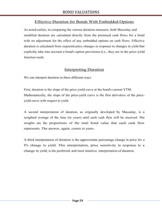 BOND VALUATIONS

        Effective Duration for Bonds With Embedded Options

As noted earlier, in comparing the various duration measures, both Macaulay and
modified duration are calculated directly from the promised cash flows for a bond
with no adjustment for the effect of any embedded options on cash flows. Effective
duration is calculated from expected price changes in response to changes in yield that
explicitly take into account a bond's option provisions (i.e., they are in the price-yield
function used).


                              Interpreting Duration

We can interpret duration in three different ways.


First, duration is the slope of the price-yield curve at the bond's current YTM.
Mathematically, the slope of the price-yield curve is the first derivative of the price-
yield curve with respect to yield.


A second interpretation of duration, as originally developed by Macaulay, is a
weighted average of the time (in years) until each cash flow will be received. The
weights are the proportions of the total bond value that each cash flow
represents. The answer, again, comes in years.


A third interpretation of duration is the approximate percentage change in price for a
I% change in yield. This interpretation, price sensitivity in response to a
change in yield, is the preferred, and most intuitive, interpretation of duration.




                                     Page 59
 