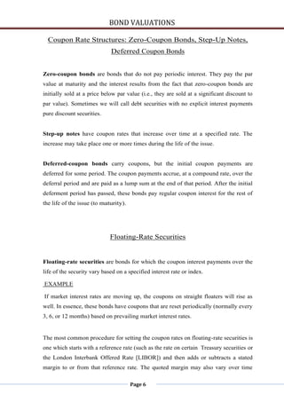 BOND VALUATIONS

  Coupon Rate Structures: Zero-Coupon Bonds, Step-Up Notes,
                             Deferred Coupon Bonds


Zero-coupon bonds are bonds that do not pay periodic interest. They pay the par
value at maturity and the interest results from the fact that zero-coupon bonds are
initially sold at a price below par value (i.e., they are sold at a significant discount to
par value). Sometimes we will call debt securities with no explicit interest payments
pure discount securities.


Step-up notes have coupon rates that increase over time at a specified rate. The
increase may take place one or more times during the life of the issue.


Deferred-coupon bonds carry coupons, but the initial coupon payments are
deferred for some period. The coupon payments accrue, at a compound rate, over the
deferral period and are paid as a lump sum at the end of that period. After the initial
deferment period has passed, these bonds pay regular coupon interest for the rest of
the life of the issue (to maturity).




                             Floating-Rate Securities


Floating-rate securities are bonds for which the coupon interest payments over the
life of the security vary based on a specified interest rate or index.

EXAMPLE

If market interest rates are moving up, the coupons on straight floaters will rise as
well. In essence, these bonds have coupons that are reset periodically (normally every
3, 6, or 12 months) based on prevailing market interest rates.


The most common procedure for setting the coupon rates on floating-rate securities is
one which starts with a reference rate (such as the rate on certain Treasury securities or
the London Interbank Offered Rate [LIBOR]) and then adds or subtracts a stated
margin to or from that reference rate. The quoted margin may also vary over time

                                       Page 6
 