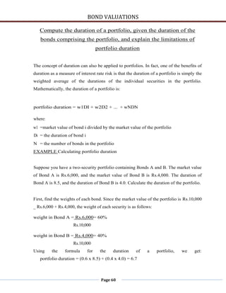BOND VALUATIONS

   Compute the duration of a portfolio, given the duration of the
   bonds comprising the portfolio, and explain the limitations of
                                    portfolio duration


The concept of duration can also be applied to portfolios. In fact, one of the benefits of
duration as a measure of interest rate risk is that the duration of a portfolio is simply the
weighted average of the durations of the individual securities in the portfolio.
Mathematically, the duration of a portfolio is:



portfolio duration = w1DI + w2D2 + ... + wNDN

where:
w1 =market value of bond i divided by the market value of the portfolio
Di = the duration of bond i
N = the number of bonds in the portfolio
EXAMPLE Calculating portfolio duration


Suppose you have a two-security portfolio containing Bonds A and B. The market value
of Bond A is Rs.6,000, and the market value of Bond B is Rs.4,000. The duration of
Bond A is 8.5, and the duration of Bond B is 4.0. Calculate the duration of the portfolio.


First, find the weights of each bond. Since the market value of the portfolio is Rs.10,000
_ Rs.6,000 + Rs.4,000, the weight of each security is as follows:

weight in Bond A = Rs.6,000= 60%
                      Rs.10,000

weight in Bond B = Rs.4,000= 40%
                      Rs.10,000
Using     the    formula      for    the    duration    of    a     portfolio,   we      get:
   portfolio duration = (0.6 x 8.5) + (0.4 x 4.0) = 6.7



                                      Page 60
 