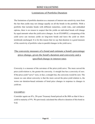 BOND VALUATIONS

                       Limitations of Portfolio Duration


The limitations of portfolio duration as a measure of interest rate sensitivity stem from
the fact that yields may not change equally on all the bonds in the portfolio. With a
portfolio that includes bonds with different maturities, credit risks, and embedded
options, there is no reason to suspect that the yields on individual bonds will change
by equal amounts when the yield curve changes. As an EXAMPLE, a steepening of the
yield curve can increase yields on long-term bonds and leave the yield on short-
termbonds unchanged. It is for this reason that we say that duration is a good measure
of the sensitivity of portfolio value to parallel changes in the yield curve.



The convexity measure of a bond and estimate a bond's percentage
     price change, given the bond's duration and convexity and a
                        specified change in interest rates



Convexity is a measure of the curvature of the price-yield curve. The more curved the
price-yield relation is, the greater the convexity. A straight line has a convexity of zero.
If the price-yield "curve" were, in fact, a straight line, the convexity would be zero. The
reason we care about convexity is that the more curved the price-yield relation is, the
worse our duration-based estimates of bond price changes in response to changes in
yield are.


EXAMPLE:

Consider again an 8%, 20-year Treasury bond priced at Rs.908 so that it has a
yield to maturity of 9%. We previously calculated the effective duration of this bond as
9.42.




                                     Page 61
 