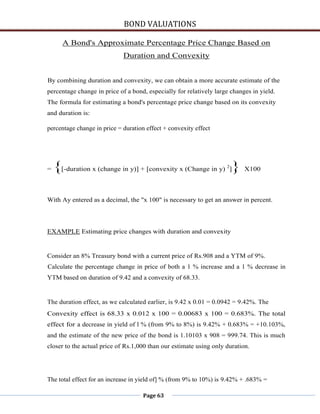 BOND VALUATIONS

      A Bond's Approximate Percentage Price Change Based on
                             Duration and Convexity


By combining duration and convexity, we can obtain a more accurate estimate of the
percentage change in price of a bond, especially for relatively large changes in yield.
The formula for estimating a bond's percentage price change based on its convexity
and duration is:

percentage change in price = duration effect + convexity effect




=   {[-duration x (change in y)] + [convexity x (Change in y) ]} X100
                                                                    2




With Ay entered as a decimal, the "x 100" is necessary to get an answer in percent.




EXAMPLE Estimating price changes with duration and convexity


Consider an 8% Treasury bond with a current price of Rs.908 and a YTM of 9%.
Calculate the percentage change in price of both a 1 % increase and a 1 % decrease in
YTM based on duration of 9.42 and a convexity of 68.33.


The duration effect, as we calculated earlier, is 9.42 x 0.01 = 0.0942 = 9.42%. The
Convexity effect is 68.33 x 0.012 x 100 = 0.00683 x 100 = 0.683%. The total
effect for a decrease in yield of l % (from 9% to 8%) is 9.42% + 0.683% = +10.103%,
and the estimate of the new price of the bond is 1.10103 x 908 = 999.74. This is much
closer to the actual price of Rs.1,000 than our estimate using only duration.




The total effect for an increase in yield of] % (from 9% to 10%) is 9.42% + .683% =

                                     Page 63
 