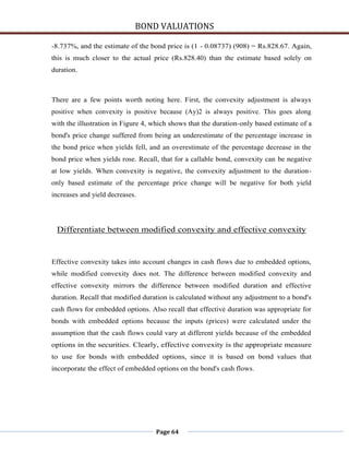 BOND VALUATIONS

-8.737%, and the estimate of the bond price is (1 - 0.08737) (908) = Rs.828.67. Again,
this is much closer to the actual price (Rs.828.40) than the estimate based solely on
duration.



There are a few points worth noting here. First, the convexity adjustment is always
positive when convexity is positive because (Ay)2 is always positive. This goes along
with the illustration in Figure 4, which shows that the duration-only based estimate of a
bond's price change suffered from being an underestimate of the percentage increase in
the bond price when yields fell, and an overestimate of the percentage decrease in the
bond price when yields rose. Recall, that for a callable bond, convexity can be negative
at low yields. When convexity is negative, the convexity adjustment to the duration-
only based estimate of the percentage price change will be negative for both yield
increases and yield decreases.




 Differentiate between modified convexity and effective convexity


Effective convexity takes into account changes in cash flows due to embedded options,
while modified convexity does not. The difference between modified convexity and
effective convexity mirrors the difference between modified duration and effective
duration. Recall that modified duration is calculated without any adjustment to a bond's
cash flows for embedded options. Also recall that effective duration was appropriate for
bonds with embedded options because the inputs (prices) were calculated under the
assumption that the cash flows could vary at different yields because of the embedded
options in the securities. Clearly, effective convexity is the appropriate measure
to use for bonds with embedded options, since it is based on bond values that
incorporate the effect of embedded options on the bond's cash flows.




                                   Page 64
 