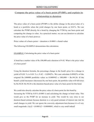 BOND VALUATIONS

 Compute the price value of a basis point (PVBP), and explain its
                              relationship to duration


The price value of a basis point (PVBP) is the dollar change in the price/value of a
bond or a portfolio when the yield changes by one basis point, or 0.01%. We can
calculate the PVBP directly for a bond by changing the YTM by one basis point and
computing the change in value. As a practical matter, we can use duration to calculate
the price value of a basis point as:

Price value of a basis point = duration x 0.0001 x bond value

The following EXAMPLE demonstrates this calculation.


EXAMPLE: Calculating the price value of a basis point


A bond has a market value of Rs.100,000 and a duration of 9.42. What is the price value
of a basis point?


Using the duration formula, the percentage change in the bond's price for a change in
yield of 0.01 % is 0.01 % x 9.42 = 0.0942%. We can calculate 0.0942% of the
original Rs.100000 portfolio value as 0.000942 x 100,000 = Rs.94.20. If the
bond's yield increases (decreases) by one basis point, the portfolio value will fall (rise)
by Rs.94.20. Rs.94.20 is the (duration-based) price value of a basis point for this bond.


We could also directly calculate the price value of a basis point for this bond by
Increasing the YTM by 0.01% (0.000 1) and calculating the change in bond value. This
would give us the PVBP for an increase in yield. This would be very close to our
duration-based estimate because duration is a very good estimate of interest rate risk for
small changes in yield. We can ignore the convexity adjustment here.because.it is of very
small magnitude: (Ay)2 = (0.0001)2 = 0.00000001, which is very small indeed!




                                       Page 65
 