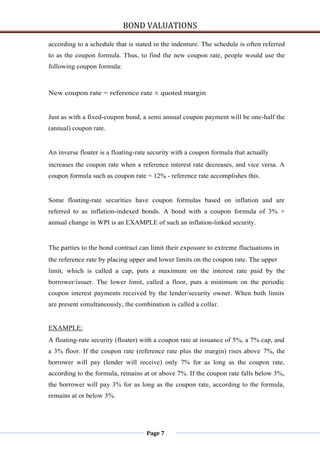 BOND VALUATIONS

according to a schedule that is stated in the indenture. The schedule is often referred
to as the coupon formula. Thus, to find the new coupon rate, people would use the
following coupon formula:



New coupon rate = reference rate ± quoted margin


Just as with a fixed-coupon bond, a semi annual coupon payment will be one-half the
(annual) coupon rate.


An inverse floater is a floating-rate security with a coupon formula that actually
increases the coupon rate when a reference interest rate decreases, and vice versa. A
coupon formula such as coupon rate = 12% - reference rate accomplishes this.


Some floating-rate securities have coupon formulas based on inflation and are
referred to as inflation-indexed bonds. A bond with a coupon formula of 3% +
annual change in WPI is an EXAMPLE of such an inflation-linked security.


The parties to the bond contract can limit their exposure to extreme fluctuations in
the reference rate by placing upper and lower limits on the coupon rate. The upper
limit, which is called a cap, puts a maximum on the interest rate paid by the
borrower/issuer. The lower limit, called a floor, puts a minimum on the periodic
coupon interest payments received by the lender/security owner. When both limits
are present simultaneously, the combination is called a collar.


EXAMPLE:
A floating-rate security (floater) with a coupon rate at issuance of 5%, a 7% cap, and
a 3% floor. If the coupon rate (reference rate plus the margin) rises above 7%, the
borrower will pay (lender will receive) only 7% for as long as the coupon rate,
according to the formula, remains at or above 7%. If the coupon rate falls below 3%,
the borrower will pay 3% for as long as the coupon rate, according to the formula,
remains at or below 3%.




                                    Page 7
 