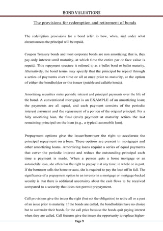 BOND VALUATIONS

      The provisions for redemption and retirement of bonds


The redemption provisions for a bond refer to how, when, and under what
circumstances the principal will be repaid.


Coupon Treasury bonds and most corporate bonds are non amortizing; that is, they
pay only interest until maturity, at which time the entire par or face value is
repaid. This repayment structure is referred to as a bullet bond or bullet maturity.
Alternatively, the bond terms may specify that the principal be repaid through
a series of payments over time or all at once prior to maturity, at the option
of either the bondholder or the issuer (putable and callable bonds).


Amortizing securities make periodic interest and principal payments over the life of
the bond. A conventional mortgage is an EXAMPLE of an amortizing loan;
the payments are all equal, and each payment consists of the periodic
interest payment and the repayment of a portion of the original principal. For a
fully amortizing loan, the final (level) payment at maturity retires the last
remaining principal on the loan (e.g., a typical automobile loan).


Prepayment options give the issuer/borrower the right to accelerate the
principal repayment on a loan. These options are present in mortgages and
other amortizing loans. Amortizing loans require a series of equal payments
that cover the periodic interest and reduce the outstanding principal each
time a payment is made. When a person gets a home mortgage or an
automobile loan, she often has the right to prepay it at any time, in whole or in part.
If the borrower sells the home or auto, she is required to pay the loan off in full. The
significance of a prepayment option to an investor in a mortgage or mortgage-backed
security is that there is additional uncertainty about the cash flows to be received
compared to a security that does not permit prepayment.


Call provisions give the issuer the right (but not the obligation) to retire all or a part
of an issue prior to maturity. If the bonds are called, the bondholders have no choice
but to surrender their bonds for the call price because the bonds quit paying interest
when they are called. Call features give the issuer the opportunity to replace higher-
                                     Page 9
 