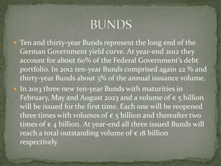  Ten and thirty-year Bunds represent the long end of the
German Government yield curve. At year-end 2012 they
account for about 60% of the Federal Government’s debt
portfolio. In 2012 ten-year Bunds comprised again 22 % and
thirty-year Bunds about 3% of the annual issuance volume.
 In 2013 three new ten-year Bunds with maturities in
February, May and August 2023 and a volume of € 5 billion
will be issued for the first time. Each one will be reopened
three times with volumes of € 5 billion and thereafter two
times of € 4 billion. At year-end all three issued Bunds will
reach a total outstanding volume of € 18 billion
respectively.
 