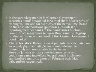  In the secondary market for German Government
securities Bunds accounted for a total share of over 50% of
trading volume and for over 10% of the net volume, based
on the absolute positions (purchases less sales) of
reporting member banks of the Bund Issues Auction
Group. Since many years ten-year Bunds are the flagship
product at the secondary level of the German Government
bond market.
 Characteristics: Redemption at par; interest calculated on
an actual/365 or actual/366 basis; not redeemable
prematurely and not callable by the issuer.
Since on January 1st, 2013 new issuance terms and
conditions came into effect Federal bonds imply new
standardised maturity dates on February 15th, May
15th, and/or August 15th.
 