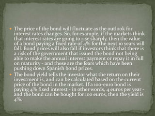  The price of the bond will fluctuate as the outlook for
interest rates changes. So, for example, if the markets think
that interest rates are going to rise sharply, then the value
of a bond paying a fixed rate of 4% for the next 10 years will
fall. Bond prices will also fall if investors think that there is
a risk of the government that issued the bond not being
able to make the annual interest payment or repay it in full
on maturity - and these are the fears which have been
pushing down Spanish bond prices.
 The bond yield tells the investor what the return on their
investment is, and can be calculated based on the current
price of the bond in the market. If a 100-euro bond is
paying 4% fixed interest - in other words, 4 euros per year -
and the bond can be bought for 100 euros, then the yield is
4%.
 