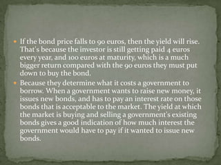  If the bond price falls to 90 euros, then the yield will rise.
That's because the investor is still getting paid 4 euros
every year, and 100 euros at maturity, which is a much
bigger return compared with the 90 euros they must put
down to buy the bond.
 Because they determine what it costs a government to
borrow. When a government wants to raise new money, it
issues new bonds, and has to pay an interest rate on those
bonds that is acceptable to the market. The yield at which
the market is buying and selling a government's existing
bonds gives a good indication of how much interest the
government would have to pay if it wanted to issue new
bonds.
 