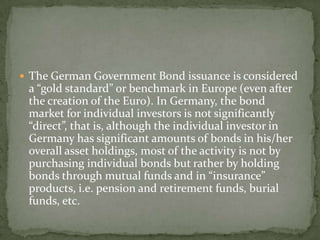  The German Government Bond issuance is considered
a “gold standard” or benchmark in Europe (even after
the creation of the Euro). In Germany, the bond
market for individual investors is not significantly
“direct”, that is, although the individual investor in
Germany has significant amounts of bonds in his/her
overall asset holdings, most of the activity is not by
purchasing individual bonds but rather by holding
bonds through mutual funds and in “insurance”
products, i.e. pension and retirement funds, burial
funds, etc.
 