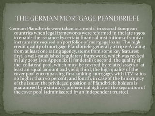 German Pfandbriefe were taken as a model in several European
countries when legal frameworks were reformed in the late 1990s
to enable the issuance by certain financial institutions of similar
instruments secured on portfolios of mortgage loans. The high
credit quality of mortgage Pfandbriefe, generally a triple-A rating
from at least one rating agency, stems from some key features:
first, a well-established regulatory framework, which was revised
in July 2005 (see Appendix II for details); second, the quality of
the collateral pool, which must be covered by related assets of at
least an equal amount and yield; third, the high quality of the
cover pool encompassing first ranking mortgages with LTV ratios
no higher than 60 percent; and fourth, in case of the bankruptcy
of the issuer, the privileged position of Pfandbriefe holders is
guaranteed by a statutory preferential right and the separation of
the cover pool (administered by an independent trustee).
 