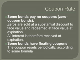  Some

bonds pay no coupons (zerocoupon bonds).
Zeros are sold at a substantial discount to
face value and redeemed at face value at
expiration.
All interest is therefore received at
expiration.
 Some bonds have floating coupons
The coupon resets periodically, according
to some formula

 