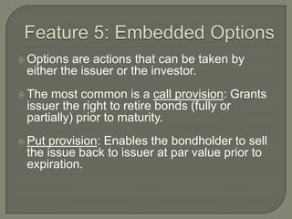  Options

are actions that can be taken by
either the issuer or the investor.

 The

most common is a call provision: Grants
issuer the right to retire bonds (fully or
partially) prior to maturity.

 Put

provision: Enables the bondholder to sell
the issue back to issuer at par value prior to
expiration.

 