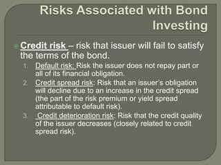 risk – risk that issuer will fail to satisfy
the terms of the bond.

 Credit

Default risk: Risk the issuer does not repay part or
all of its financial obligation.
2. Credit spread risk: Risk that an issuer’s obligation
will decline due to an increase in the credit spread
(the part of the risk premium or yield spread
attributable to default risk).
3. Credit deterioration risk: Risk that the credit quality
of the issuer decreases (closely related to credit
spread risk).
1.

 