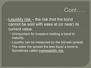 risk – the risk that the bond
cannot be sold with ease at (or near) its
current value.

 Liquidity

• Unimportant for investors holding a bond to

maturity.
• Liquidity can be measured by the bid-ask spread.
• The wider the spread the less liquid a bond is.
Sometimes called marketability risk.

 
