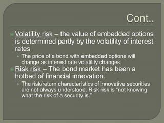 risk – the value of embedded options
is determined partly by the volatility of interest
rates

 Volatility

• The price of a bond with embedded options will

change as interest rate volatility changes.

risk – The bond market has been a
hotbed of financial innovation.

 Risk

• The risk/return characteristics of innovative securities

are not always understood. Risk risk is ―not knowing
what the risk of a security is.‖

 