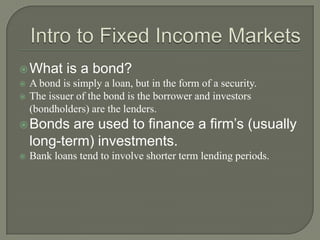  What



is a bond?

A bond is simply a loan, but in the form of a security.
The issuer of the bond is the borrower and investors
(bondholders) are the lenders.

are used to finance a firm’s (usually
long-term) investments.

 Bonds


Bank loans tend to involve shorter term lending periods.

 