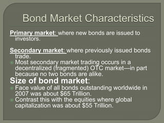 Primary market: where new bonds are issued to
investors.
Secondary market: where previously issued bonds
trade.
 Most secondary market trading occurs in a
decentralized (fragmented) OTC market—in part
because no two bonds are alike.

Size of bond market:
Face value of all bonds outstanding worldwide in
2007 was about $65 Trillion.
 Contrast this with the equities where global
capitalization was about $55 Trillion.


 