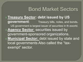  Treasury

Sector: debt issued by US
government:
Treasury bills, notes, and bonds.
US government is largest issuer of securities in th eworld.

 Agency

Sector: securities issued by
government-sponsored organizations.
 Municipal Sector: debt issued by state and
local governments Also called the ―taxexempt‖ sector.

 