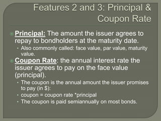  Principal:

The amount the issuer agrees to
repay to bondholders at the maturity date.
• Also commonly called: face value, par value, maturity

value.
 Coupon

Rate: the annual interest rate the
issuer agrees to pay on the face value
(principal).
• The coupon is the annual amount the issuer promises

to pay (in $):
• coupon = coupon rate *principal
• The coupon is paid semiannually on most bonds.

 