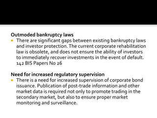 Outmoded bankruptcy laws
 There are significant gaps between existing bankruptcy laws
and investor protection.The current corporate rehabilitation
law is obsolete, and does not ensure the ability of investors
to immediately recover investments in the event of default.
142 BIS Papers No 26
Need for increased regulatory supervision
 There is a need for increased supervision of corporate bond
issuance. Publication of post-trade information and other
market data is required not only to promote trading in the
secondary market, but also to ensure proper market
monitoring and surveillance.
 