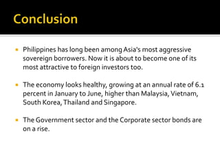  Philippines has long been amongAsia's most aggressive
sovereign borrowers. Now it is about to become one of its
most attractive to foreign investors too.
 The economy looks healthy, growing at an annual rate of 6.1
percent in January to June, higher than Malaysia,Vietnam,
South Korea,Thailand and Singapore.
 The Government sector and the Corporate sector bonds are
on a rise.
 