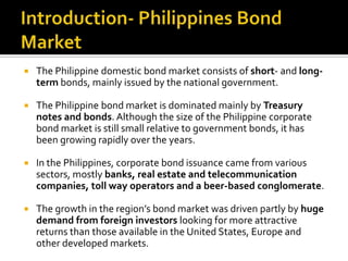  The Philippine domestic bond market consists of short- and long-
term bonds, mainly issued by the national government.
 The Philippine bond market is dominated mainly by Treasury
notes and bonds. Although the size of the Philippine corporate
bond market is still small relative to government bonds, it has
been growing rapidly over the years.
 In the Philippines, corporate bond issuance came from various
sectors, mostly banks, real estate and telecommunication
companies, toll way operators and a beer-based conglomerate.
 The growth in the region’s bond market was driven partly by huge
demand from foreign investors looking for more attractive
returns than those available in the United States, Europe and
other developed markets.
 