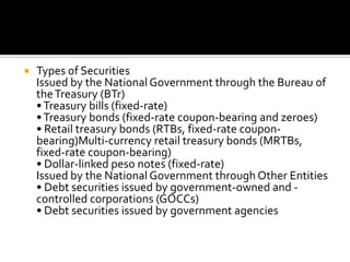  Types of Securities
Issued by the National Government through the Bureau of
theTreasury (BTr)
•Treasury bills (fixed-rate)
•Treasury bonds (fixed-rate coupon-bearing and zeroes)
• Retail treasury bonds (RTBs, fixed-rate coupon-
bearing)Multi-currency retail treasury bonds (MRTBs,
fixed-rate coupon-bearing)
• Dollar-linked peso notes (fixed-rate)
Issued by the National Government through Other Entities
• Debt securities issued by government-owned and -
controlled corporations (GOCCs)
• Debt securities issued by government agencies
 