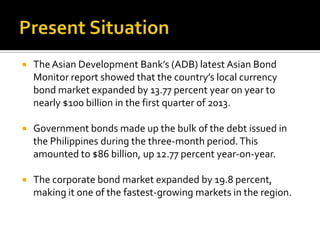  TheAsian Development Bank’s (ADB) latest Asian Bond
Monitor report showed that the country’s local currency
bond market expanded by 13.77 percent year on year to
nearly $100 billion in the first quarter of 2013.
 Government bonds made up the bulk of the debt issued in
the Philippines during the three-month period.This
amounted to $86 billion, up 12.77 percent year-on-year.
 The corporate bond market expanded by 19.8 percent,
making it one of the fastest-growing markets in the region.
 