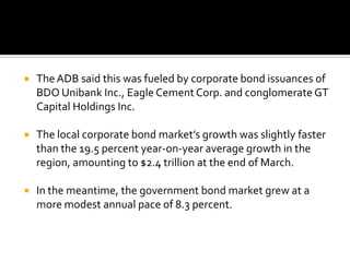  The ADB said this was fueled by corporate bond issuances of
BDO Unibank Inc., Eagle Cement Corp. and conglomerate GT
Capital Holdings Inc.
 The local corporate bond market’s growth was slightly faster
than the 19.5 percent year-on-year average growth in the
region, amounting to $2.4 trillion at the end of March.
 In the meantime, the government bond market grew at a
more modest annual pace of 8.3 percent.
 
