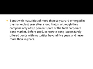  Bonds with maturities of more than 10 years re-emerged in
the market last year after a long hiatus, although they
comprise only a two percent share of the total corporate
bond market. Before 2006, corporate bond issuers rarely
offered bonds with maturities beyond five years and never
more than 10 years.
 