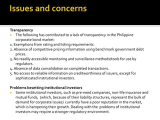 Transparency
 The following has contributed to a lack of transparency in the Philippine
corporate bond market:
1. Exemptions from rating and listing requirements.
2.Absence of competitive pricing information using benchmark government debt
prices.
3. No readily accessible monitoring and surveillance methods/tools for use by
regulators.
4.Absence of data consolidation on completed transactions.
5. No access to reliable information on creditworthiness of issuers, except for
sophisticated institutional investors.
Problems besetting institutional investors
 Some institutional investors, such as pre-need companies, non-life insurance and
mutual funds, (which, because of their liability structures, represent the bulk of
demand for corporate issues) currently have a poor reputation in the market,
which is hampering their growth. Dealing with the problems of institutional
investors may require a stronger regulatory environment.
 