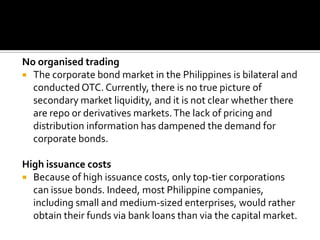 No organised trading
 The corporate bond market in the Philippines is bilateral and
conducted OTC. Currently, there is no true picture of
secondary market liquidity, and it is not clear whether there
are repo or derivatives markets.The lack of pricing and
distribution information has dampened the demand for
corporate bonds.
High issuance costs
 Because of high issuance costs, only top-tier corporations
can issue bonds. Indeed, most Philippine companies,
including small and medium-sized enterprises, would rather
obtain their funds via bank loans than via the capital market.
 