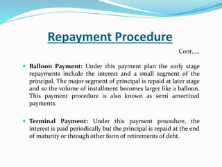 Repayment Procedure
 Balloon Payment: Under this payment plan the early stage
repayments include the interest and a small segment of the
principal. The major segment of principal is repaid at later stage
and so the volume of installment becomes larger like a balloon.
This payment procedure is also known as semi amortized
payments.
 Terminal Payment: Under this payment procedure, the
interest is paid periodically but the principal is repaid at the end
of maturity or through other form of retirements of debt.
Cont…..
 