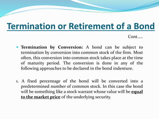 Termination or Retirement of a Bond
 Termination by Conversion: A bond can be subject to
termination by conversion into common stock of the firm. Most
often, this conversion into common stock takes place at the time
of maturity period. The conversion is done in any of the
following approaches to be declared in the bond indenture.
1. A fixed percentage of the bond will be converted into a
predetermined number of common stock. In this case the bond
will be something like a stock warrant whose value will be equal
to the market price of the underlying security.
Cont…..
 