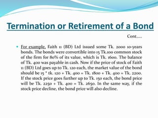 Termination or Retirement of a Bond
 For example, Faith 11 (BD) Ltd issued some Tk. 2000 10-years
bonds. The bonds were convertible into 15 Tk.100 common stock
of the firm for 80% of its value, which is Tk. 1600. The balance
of Tk. 400 was payable in cash. Now if the price of stock of Faith
11 (BD) Ltd goes up to Tk. 120 each, the market value of the bond
should be 15 * tk. 120 + Tk. 400 = Tk. 1800 + Tk. 400 = Tk. 2200.
If the stock price goes further up to Tk. 150 each, the bond price
will be Tk. 2250 + Tk. 400 = Tk. 2650. In the same way, if the
stock price decline, the bond price will also decline.
Cont…..
 
