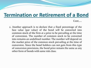 Termination or Retirement of a Bond
2. Another approach is to declare that a fixed percentage of the
face value (par value) of the bond will be converted into
common stock of the firm at a price to be prevailing at the time
of conversion. The number of common stock to be converted
into remains an undefined number. The number will depend on
the market price of the common stock prevailing at the time of
conversion. Since the bond holders can not gain from this type
of conversion provisions, the bond price remain the same as any
other form of bonds with same risk class.
Cont…..
 