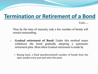 Termination or Retirement of a Bond
Thus by the time of maturity only a few number of bonds will
remain outstanding.
1. Gradual retirement of Bond: Under this method issuer
withdraws the bond gradually adopting a systematic
retirement plan. Most often Gradual retirement is made by
 Buying back, a fixed (predetermined) number of bonds from the
open market every year and retire the same.
Cont…..
 