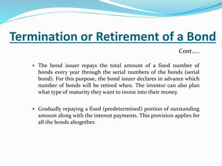 Termination or Retirement of a Bond
 The bond issuer repays the total amount of a fixed number of
bonds every year through the serial numbers of the bonds (serial
bond). For this purpose, the bond issuer declares in advance which
number of bonds will be retired when. The investor can also plan
what type of maturity they want to invest into their money.
 Gradually repaying a fixed (predetermined) portion of outstanding
amount along with the interest payments. This provision applies for
all the bonds altogether.
Cont…..
 