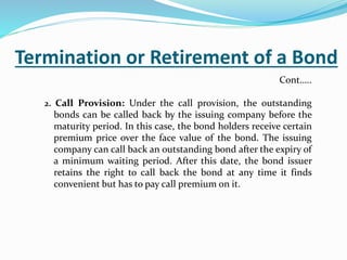 Termination or Retirement of a Bond
2. Call Provision: Under the call provision, the outstanding
bonds can be called back by the issuing company before the
maturity period. In this case, the bond holders receive certain
premium price over the face value of the bond. The issuing
company can call back an outstanding bond after the expiry of
a minimum waiting period. After this date, the bond issuer
retains the right to call back the bond at any time it finds
convenient but has to pay call premium on it.
Cont…..
 