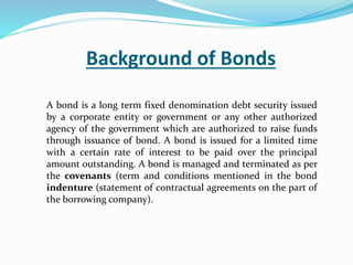 Background of Bonds
A bond is a long term fixed denomination debt security issued
by a corporate entity or government or any other authorized
agency of the government which are authorized to raise funds
through issuance of bond. A bond is issued for a limited time
with a certain rate of interest to be paid over the principal
amount outstanding. A bond is managed and terminated as per
the covenants (term and conditions mentioned in the bond
indenture (statement of contractual agreements on the part of
the borrowing company).
 